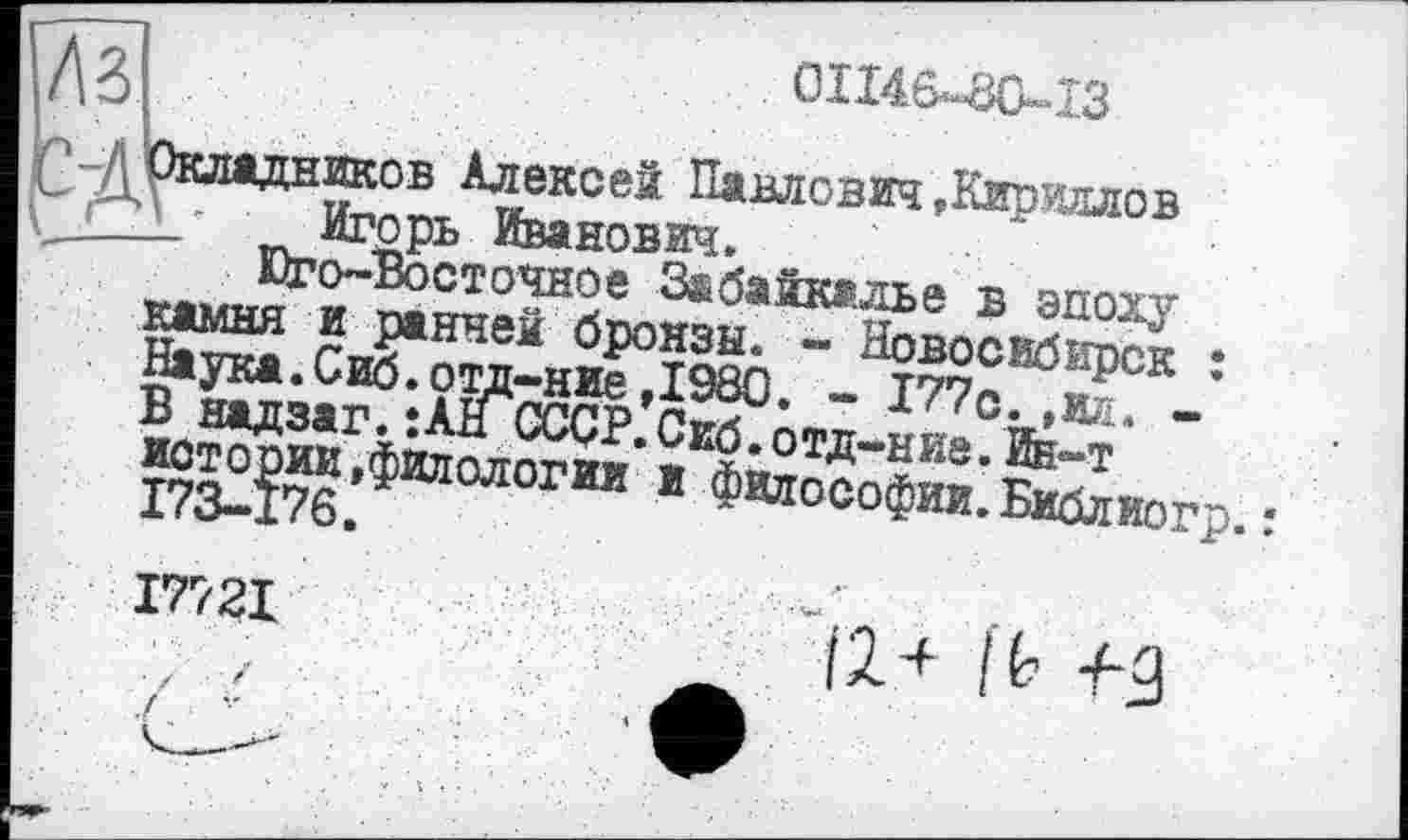 ﻿0114.6*80-13
A3 р-Д Окладников Алексей Павлович,Кириллов
- Игорь Иванович.
Юго-Восточное Забайкалье в эпоху камня и ранней бронзы. - Новосибирск : Наука.Сиб.отд-ние,1980. - 177с. ,ил. -В надзаг. :АН СССР. Сиб. отд-ние. Ин-т истории »филологии и философии. Библиогр
I772I
(2Л I b